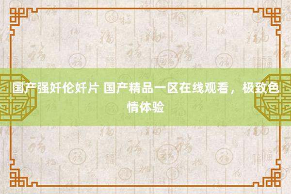 国产强奷伦奷片 国产精品一区在线观看，极致色情体验