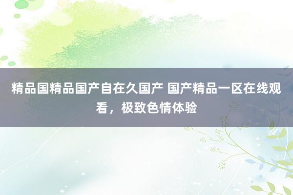 精品国精品国产自在久国产 国产精品一区在线观看，极致色情体验