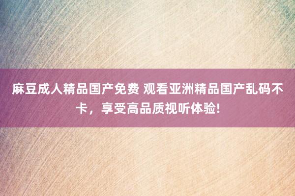 麻豆成人精品国产免费 观看亚洲精品国产乱码不卡，享受高品质视听体验!