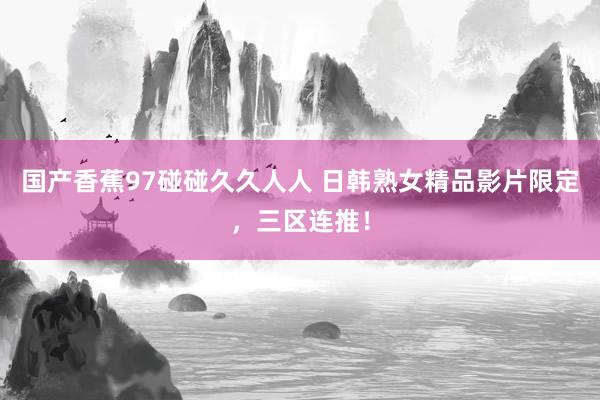 国产香蕉97碰碰久久人人 日韩熟女精品影片限定，三区连推！