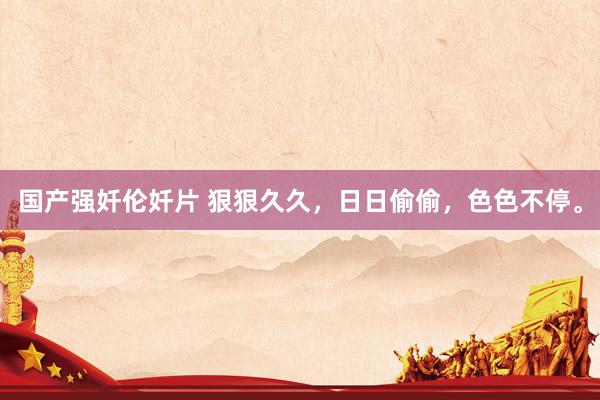 国产强奷伦奷片 狠狠久久，日日偷偷，色色不停。