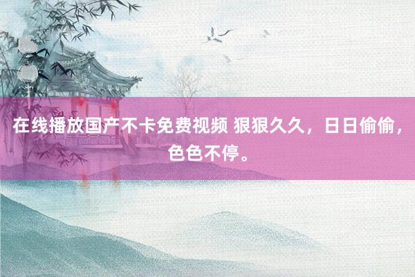 在线播放国产不卡免费视频 狠狠久久，日日偷偷，色色不停。