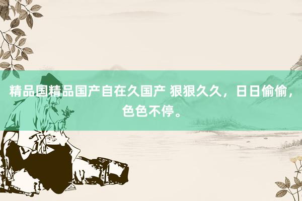 精品国精品国产自在久国产 狠狠久久，日日偷偷，色色不停。