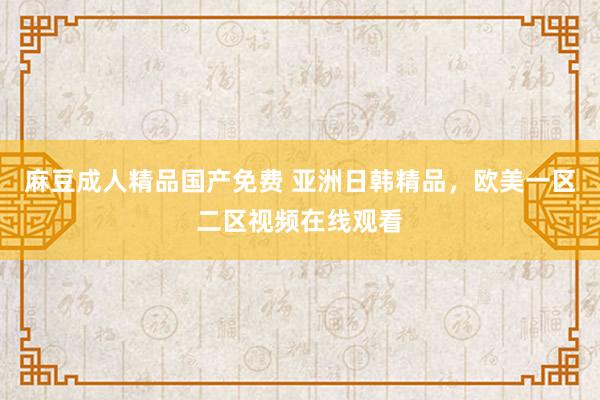 麻豆成人精品国产免费 亚洲日韩精品，欧美一区二区视频在线观看