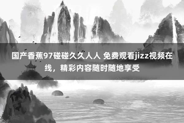 国产香蕉97碰碰久久人人 免费观看jizz视频在线，精彩内容随时随地享受