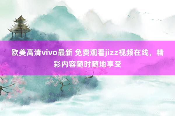 欧美高清vivo最新 免费观看jizz视频在线，精彩内容随时随地享受