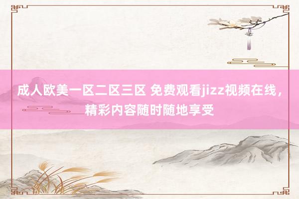 成人欧美一区二区三区 免费观看jizz视频在线，精彩内容随时随地享受