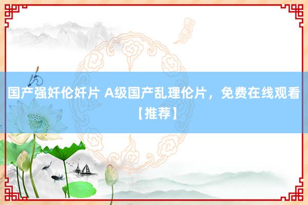 国产强奷伦奷片 A级国产乱理伦片，免费在线观看【推荐】