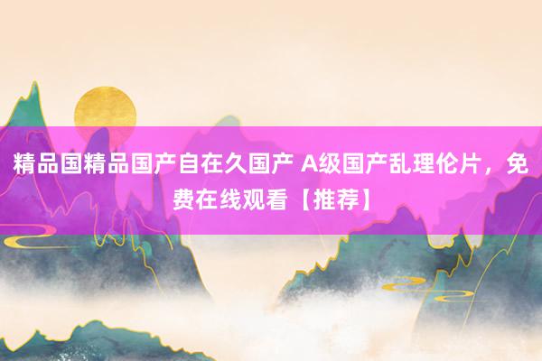 精品国精品国产自在久国产 A级国产乱理伦片，免费在线观看【推荐】