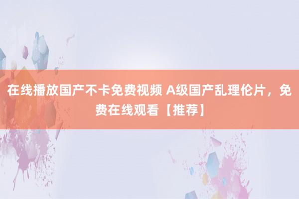 在线播放国产不卡免费视频 A级国产乱理伦片，免费在线观看【推荐】