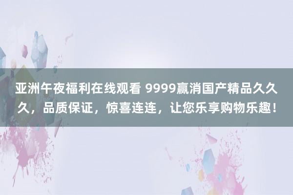 亚洲午夜福利在线观看 9999赢消国产精品久久久，品质保证，惊喜连连，让您乐享购物乐趣！