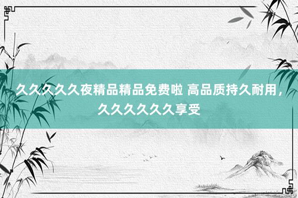 久久久久久夜精品精品免费啦 高品质持久耐用，久久久久久久享受