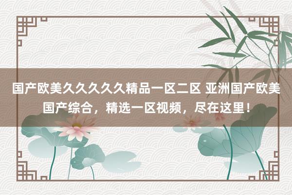 国产欧美久久久久久精品一区二区 亚洲国产欧美国产综合，精选一区视频，尽在这里！
