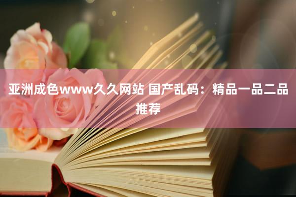 亚洲成色www久久网站 国产乱码：精品一品二品推荐