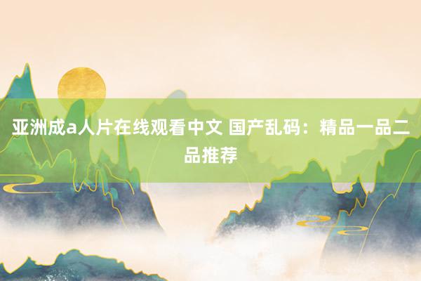 亚洲成a人片在线观看中文 国产乱码：精品一品二品推荐